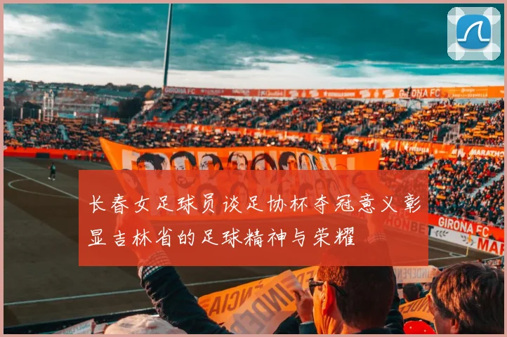 长春女足球员谈足协杯夺冠意义彰显吉林省的足球精神与荣耀