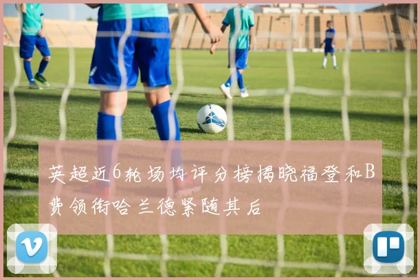 英超近6轮场均评分榜揭晓福登和B费领衔哈兰德紧随其后