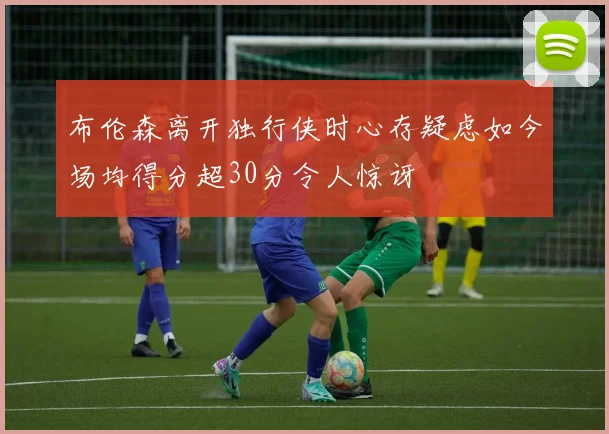 布伦森离开独行侠时心存疑虑如今场均得分超30分令人惊讶