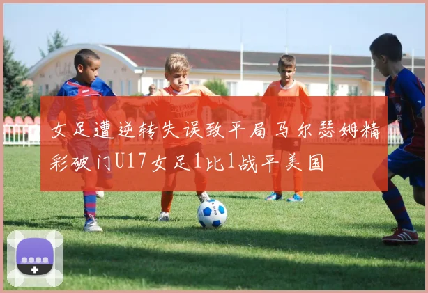 女足遭逆转失误致平局马尔瑟姆精彩破门U17女足1比1战平美国