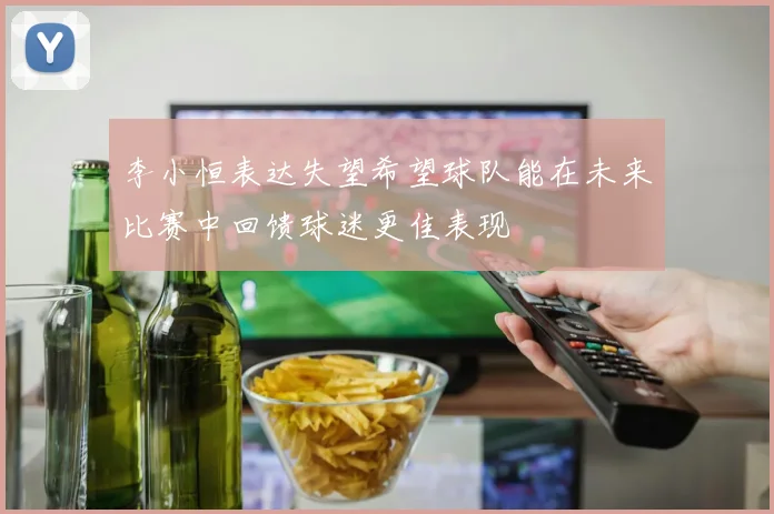 李小恒表达失望希望球队能在未来比赛中回馈球迷更佳表现