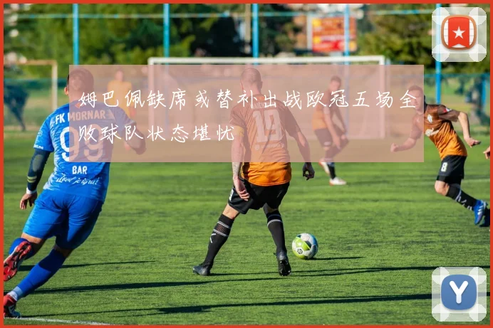 姆巴佩缺席或替补出战欧冠五场全败球队状态堪忧