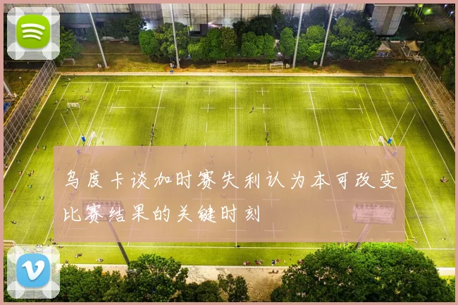 乌度卡谈加时赛失利认为本可改变比赛结果的关键时刻