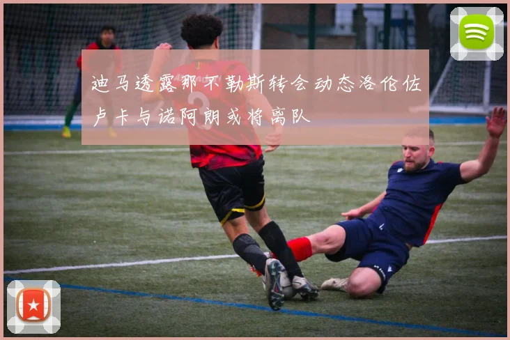 迪马透露那不勒斯转会动态洛伦佐卢卡与诺阿朗或将离队