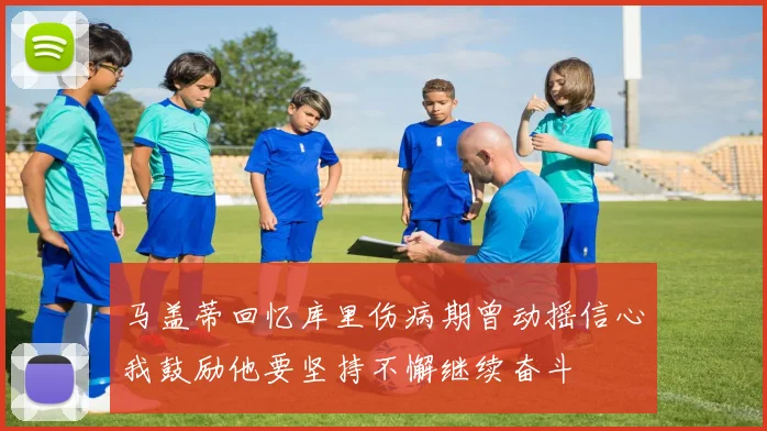 马盖蒂回忆库里伤病期曾动摇信心我鼓励他要坚持不懈继续奋斗