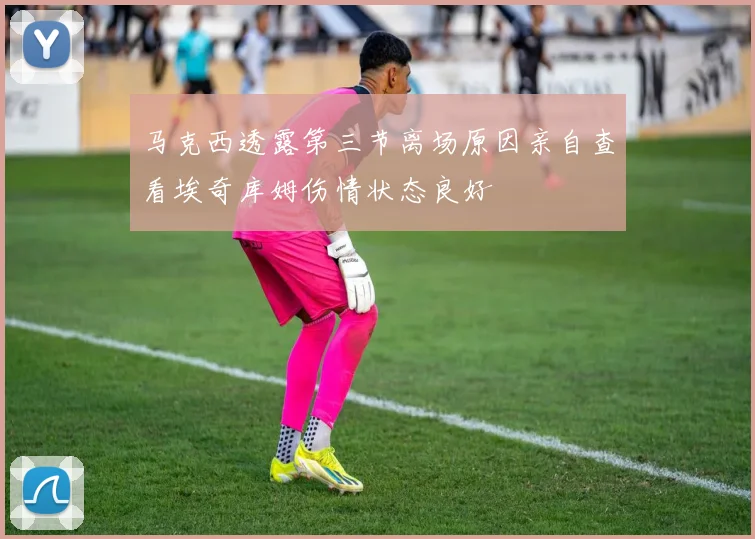 马克西透露第三节离场原因亲自查看埃奇库姆伤情状态良好