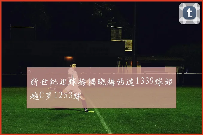 新世纪进球榜揭晓梅西造1339球超越C罗1253球