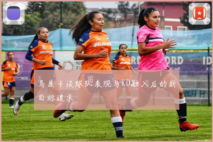 乌度卡谈球队表现与KD融入后的新目标追求