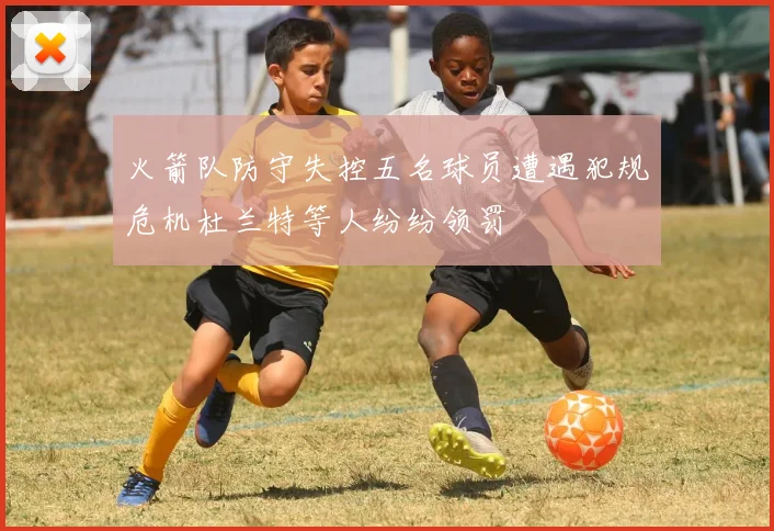 火箭队防守失控五名球员遭遇犯规危机杜兰特等人纷纷领罚