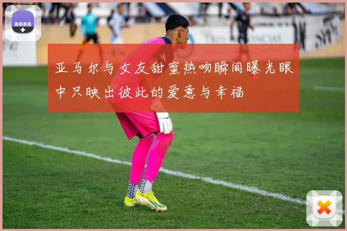 亚马尔与女友甜蜜热吻瞬间曝光眼中只映出彼此的爱意与幸福