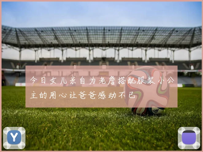 今日女儿亲自为老詹搭配服装小公主的用心让爸爸感动不已