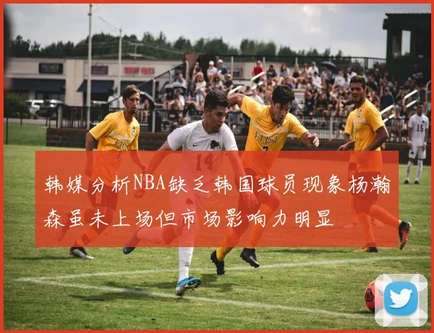 韩媒分析NBA缺乏韩国球员现象杨瀚森虽未上场但市场影响力明显