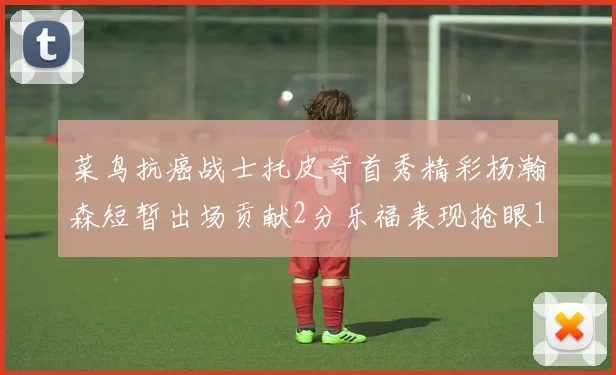 菜鸟抗癌战士托皮奇首秀精彩杨瀚森短暂出场贡献2分乐福表现抢眼14分钟斩获11分2助
