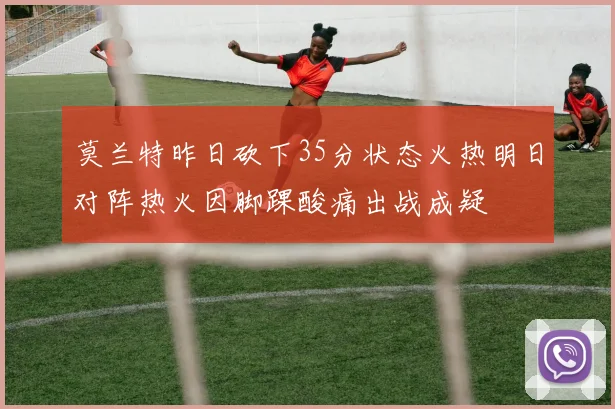 莫兰特昨日砍下35分状态火热明日对阵热火因脚踝酸痛出战成疑
