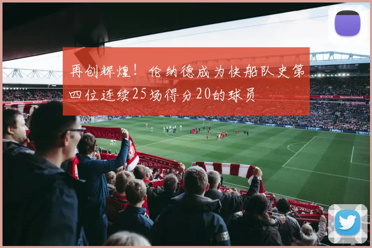 再创辉煌！伦纳德成为快船队史第四位连续25场得分20的球员