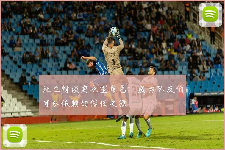 杜兰特谈更衣室角色：成为队友们可以依赖的信任之源