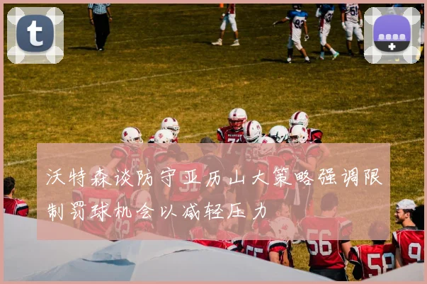 沃特森谈防守亚历山大策略强调限制罚球机会以减轻压力