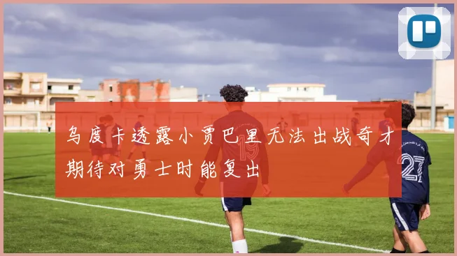 乌度卡透露小贾巴里无法出战奇才期待对勇士时能复出