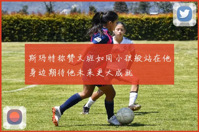 斯玛特称赞文班如同小孩般站在他身边期待他未来更大成就