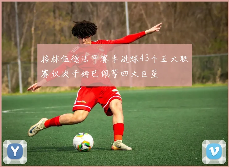 格林伍德法甲赛季进球43个五大联赛仅次于姆巴佩等四大巨星