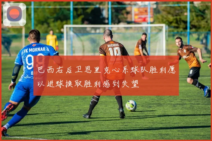 巴西右后卫恩里克心系球队胜利愿以进球换取胜利感到失望