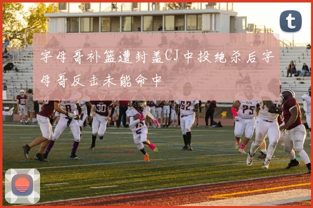 字母哥补篮遭封盖CJ中投绝杀后字母哥反击未能命中