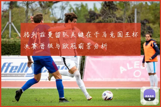 格列兹曼留队关键在于马竞国王杯决赛晋级与欧冠前景分析