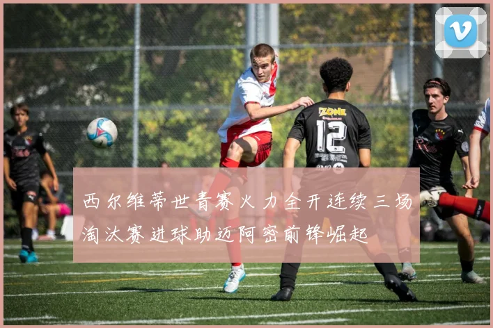 西尔维蒂世青赛火力全开连续三场淘汰赛进球助迈阿密前锋崛起
