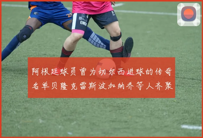 阿根廷球员曾为切尔西进球的传奇名单贝隆克雷斯波加纳乔等人齐聚