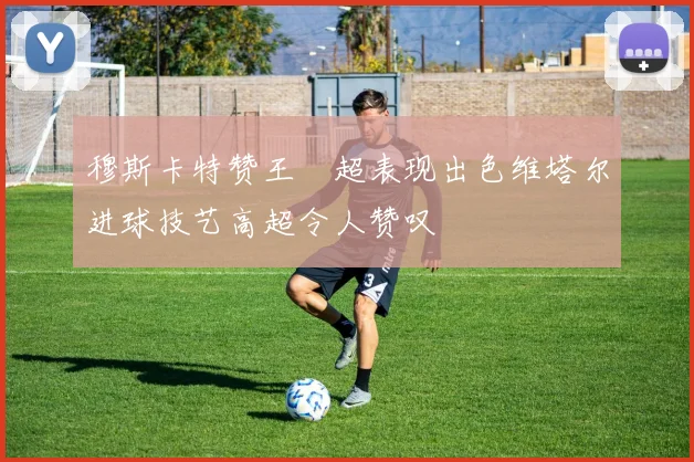 穆斯卡特赞王燊超表现出色维塔尔进球技艺高超令人赞叹