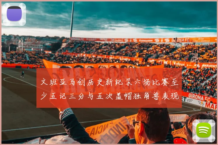 文班亚马创历史新纪录六场比赛至少五记三分与五次盖帽独角兽表现惊艳