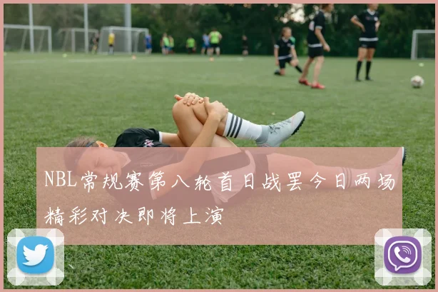 NBL常规赛第八轮首日战罢今日两场精彩对决即将上演