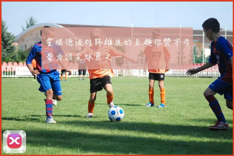 霍福德谈对阵雄鹿的乐趣称赞字母哥为顶尖球员之一