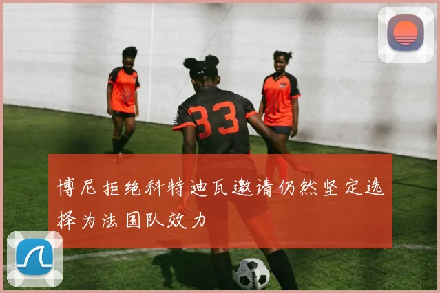 博尼拒绝科特迪瓦邀请仍然坚定选择为法国队效力