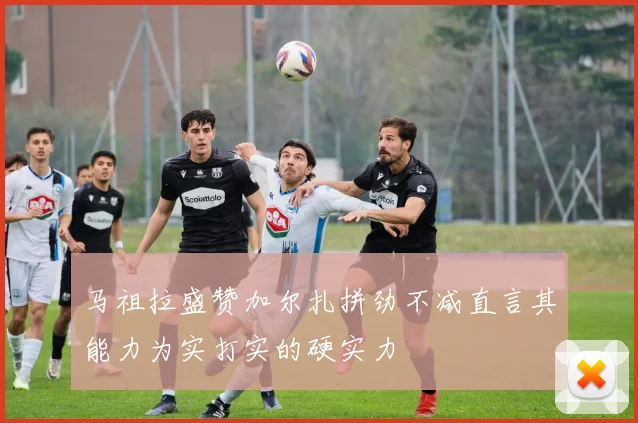 马祖拉盛赞加尔扎拼劲不减直言其能力为实打实的硬实力