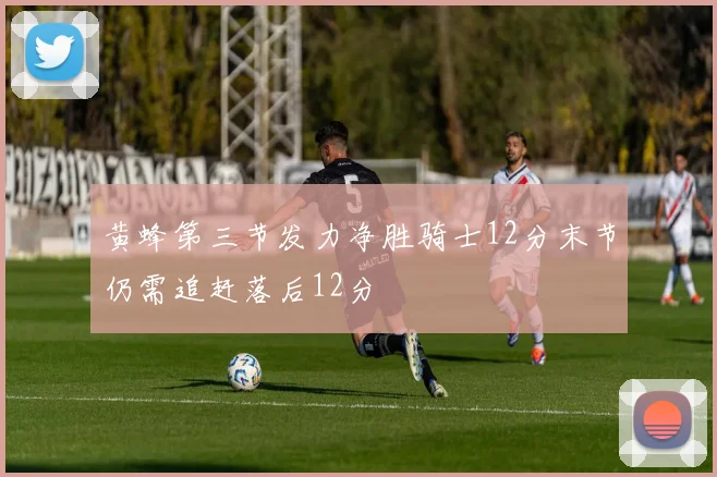 黄蜂第三节发力净胜骑士12分末节仍需追赶落后12分