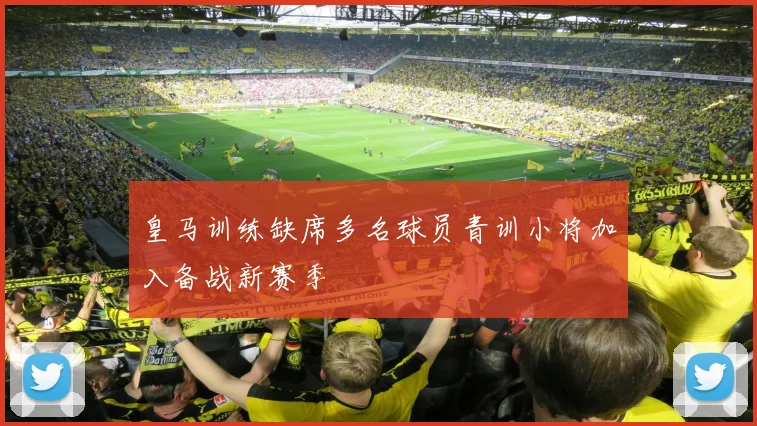 皇马训练缺席多名球员青训小将加入备战新赛季