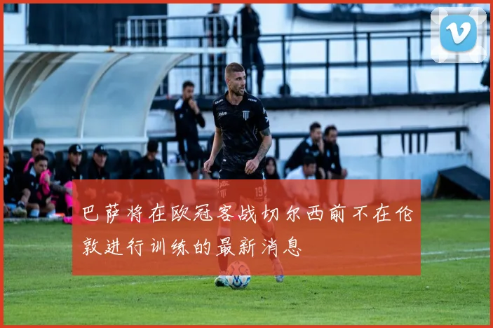 巴萨将在欧冠客战切尔西前不在伦敦进行训练的最新消息