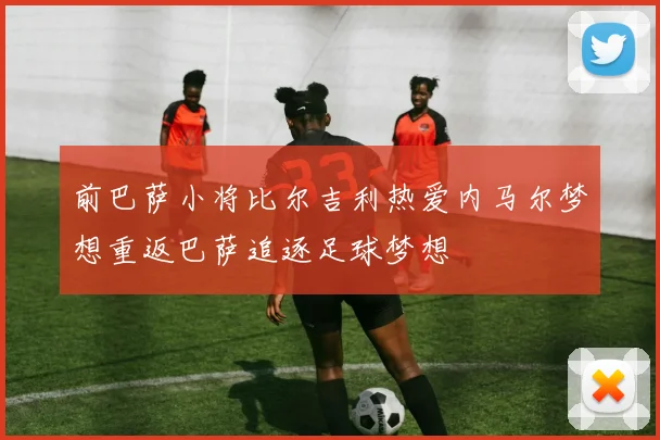 前巴萨小将比尔吉利热爱内马尔梦想重返巴萨追逐足球梦想