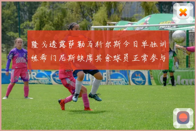 隆戈透露萨勒马科尔斯今日单独训练希门尼斯缺席其余球员正常参与训练